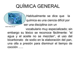 QUÍMICA GENERAL
Habitualmente se dice que la
química es una ciencia difícil por
ser una disciplina con un
vocabulario muy especializado; sin
embargo su léxico se reconoce fácilmente: “el
agua y el aceite no se mezclan”, el uso del
bicarbonato de sodio en la elaboración del pan,
una olla a presión para disminuir el tiempo de
cocción …..
www.mdp.edu.ar/
 