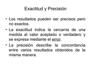Exactitud y Precisión
• Los resultados pueden ser precisos pero
no exactos.
• La exactitud indica la cercanía de una
medida al valor aceptado o verdadero y
se expresa mediante el error.
• La precisión describe la concordancia
entre varios resultados obtenidos de la
misma manera.
 