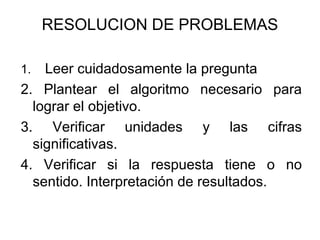 RESOLUCION DE PROBLEMAS
1. Leer cuidadosamente la pregunta
2. Plantear el algoritmo necesario para
lograr el objetivo.
3. Verificar unidades y las cifras
significativas.
4. Verificar si la respuesta tiene o no
sentido. Interpretación de resultados.
 