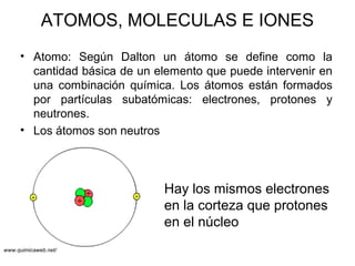 ATOMOS, MOLECULAS E IONES
• Atomo: Según Dalton un átomo se define como la
cantidad básica de un elemento que puede intervenir en
una combinación química. Los átomos están formados
por partículas subatómicas: electrones, protones y
neutrones.
• Los átomos son neutros
Hay los mismos electrones
en la corteza que protones
en el núcleo
www.quimicaweb.net/
 
