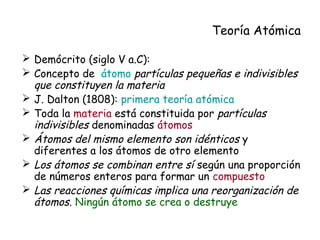 Teoría Atómica
 Demócrito (siglo V a.C):
 Concepto de átomo partículas pequeñas e indivisibles
que constituyen la materia
 J. Dalton (1808): primera teoría atómica
 Toda la materia está constituida por partículas
indivisibles denominadas átomos
 Átomos del mismo elemento son idénticos y
diferentes a los átomos de otro elemento
 Los átomos se combinan entre sí según una proporción
de números enteros para formar un compuesto
 Las reacciones químicas implica una reorganización de
átomos. Ningún átomo se crea o destruye
 