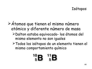 Isótopos
Átomos que tienen el mismo número
atómico y diferente número de masa
Dalton estaba equivocado- los átomos del
mismo elemento no son iguales
Todos los isótopos de un elemento tienen el
mismo comportamiento químico
44
 