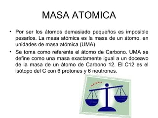 MASA ATOMICA
• Por ser los átomos demasiado pequeños es imposible
pesarlos. La masa atómica es la masa de un átomo, en
unidades de masa atómica (UMA)
• Se toma como referente el átomo de Carbono. UMA se
define como una masa exactamente igual a un doceavo
de la masa de un átomo de Carbono 12. El C12 es el
isótopo del C con 6 protones y 6 neutrones.
 