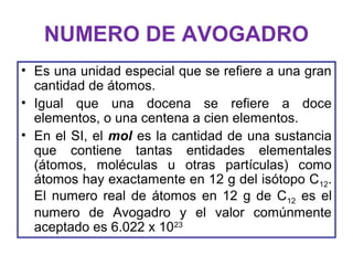 NUMERO DE AVOGADRO
• Es una unidad especial que se refiere a una gran
cantidad de átomos.
• Igual que una docena se refiere a doce
elementos, o una centena a cien elementos.
• En el SI, el mol es la cantidad de una sustancia
que contiene tantas entidades elementales
(átomos, moléculas u otras partículas) como
átomos hay exactamente en 12 g del isótopo C12.
El numero real de átomos en 12 g de C12 es el
numero de Avogadro y el valor comúnmente
aceptado es 6.022 x 1023
 