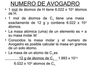NUMERO DE AVOGADRO
• 1 mol de átomos de H tiene 6.022 x 1023
átomos
de H.
• 1 mol de átomos de C12 tiene una masa
exactamente de 12 g y contiene 6.022 x 1023
átomos.
• La masa atómica (uma) de un elemento es = a
su masa molar M.
• Conocidos la masa molar y el numero de
Avogadro es posible calcular la masa en gramos
de un solo átomo.
• La masa de un atomo de C12 es
12 g de átomos de C12 = 1.993 x 10-23 g
6.022 x 1023
atomos de C12
 