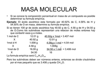 MASA MOLECULAR
• Si se conoce la composición porcentual en masa de un compuesto es posible
determinar su formula empírica.
Ejemplo: El ácido ascórbico esta formado por 40.92% de C, 4.58% de H y
54.50% de O en masa, determine su formula empirica.
Si se tienen 100 gr de ácido ascórbico hay 40.92 g de C, 4.58 g de H y 54.50 g
de O.Como los subindices representan una relacion de moles entones hay
que conbertir esos g a moles.
1 mol de C 12.01 g 40.92g x 1mol = 3.407 mol
X 40.92 g 12.01 g
1mol d H 1.008 g 4.58g x 1 mol = 4.54 mol
X 4.58 g 1.008g
1mol de O 16.00 g 54.50 x 1 mol = 3.406 mol
X 54.50 16
La formula empírica será C3.407H4.54O3.406
Pero los subíndices deben ser números enteros, entonces se divide c/subíndice
por el mas pequeño que es 3.406 y queda CH1.33O.
 