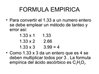 FORMULA EMPIRICA
• Para convertir el 1.33 a un numero entero
se debe emplear un método de tanteo y
error asi:
1.33 x 1 1.33
1.33 x 2 2.66
1.33 x 3 3.99 = 4
• Como 1.33 x 3 da un entero que es 4 se
deben multiplicar todos por 3 . La formula
empírica del ácido ascórbico es C3H4O3.
 