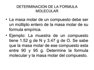 DETERMINACION DE LA FORMULA
MOLECULAR
• La masa molar de un compuesto debe ser
un múltiplo entero de la masa molar de su
formula empírica.
• Ejemplo: La muestra de un compuesto
tiene 1.52 g de N y 3.47 g de O. Se sabe
que la masa molar de ese compuesto esta
entre 90 y 95 g. Determine la formula
molecular y la masa molar del compuesto.
 