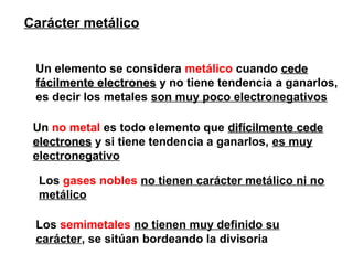 Carácter metálico
Un elemento se considera metálico cuando cedecede
fácilmente electronesfácilmente electrones y no tiene tendencia a ganarlos,
es decir los metales son muy poco electronegativos
Un no metal es todo elemento que difícilmente cededifícilmente cede
electroneselectrones y si tiene tendencia a ganarlos, es muy
electronegativo
Los gases nobles no tienen carácter metálico ni no
metálico
Los semimetales no tienen muy definido su
carácter, se sitúan bordeando la divisoria
 