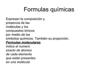 Formulas químicas
Expresan la composición y
presencia de las
moléculas y los
compuestos iónicos
por medio de los
símbolos químicos. También su proporción.
Formulas molecularesFormulas moleculares
Indica el numero
exacto de átomos
de cada elemento
que están presentes
en una molécula
 