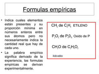 Formulas empíricas
• Indica cuales elementos
están presentes y su
proporción mínima en
números enteros entre
sus átomos pero no
necesariamente indica la
cantidad real que hay de
cada uno.
• La palabra empírico
significa derivado de la
experiencia, las formulas
empiricas se derivan
experimentalmente.
CH2 de C2H4 ETILENO
P2O5 de P4010 Oxido de P
CH2O de C2H4O2
Acido acético
 