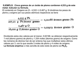 EJEMPLO. Cinco gramos de un óxido de plomo contienen 4,533 g de este
metal. Calcular su fórmula.
El contenido en Oxigeno es (5 - 4,533 =) 0,467 g. Si dividimos los pesos de
plomo y oxígeno por sus pesos atómicos respectivos se tiene
Dividiendo estos dos valores por el menor, 0,02188, se obtienen respectivamente
1 mol (átomo gramo) de plomo y 1,334 moles (átomos gramo) de oxígeno. Como
los números de átomos han de ser enteros hay que multiplicar estos últimos
valores por 3, con lo que resulta 3 moles de plomo y 4 moles de oxígeno.
La fórmula empírica o más sencilla de este óxido de plomo es Pb304.
 