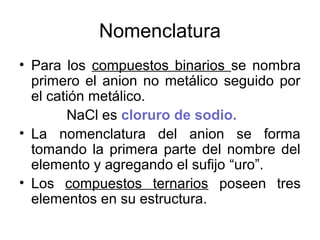 Nomenclatura
• Para los compuestos binarios se nombra
primero el anion no metálico seguido por
el catión metálico.
NaCl es cloruro de sodio.
• La nomenclatura del anion se forma
tomando la primera parte del nombre del
elemento y agregando el sufijo “uro”.
• Los compuestos ternarios poseen tres
elementos en su estructura.
 