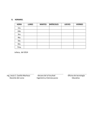 X. HORARIO.
HORA LUNES MARTES MIÉRCOLES JUEVES VIERNES
1ra.
2da.
3ra.
4ta.
5ta.
6ta.
7ma.
Juliaca, del 2014
________________________________ _______________________________ _______________________
Ing. Jesús E. Castillo Machaca Decano de la Facultad Oficina de tecnología
Docente del curso Ingeniería y Ciencias puras Educativa
 
