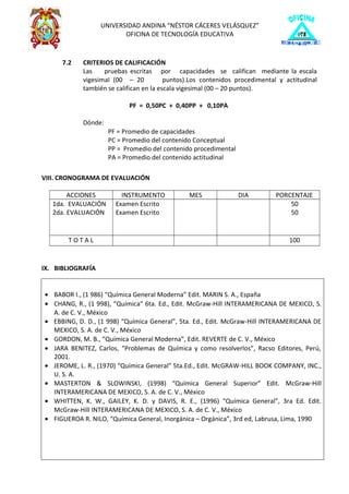 UNIVERSIDAD ANDINA “NÉSTOR CÁCERES VELÁSQUEZ”
OFICINA DE TECNOLOGÍA EDUCATIVA
7.2 CRITERIOS DE CALIFICACIÓN
Las pruebas escritas por capacidades se califican mediante la escala
vigesimal (00 – 20 puntos).Los contenidos procedimental y actitudinal
también se califican en la escala vigesimal (00 – 20 puntos).
PF = 0,50PC + 0,40PP + 0,10PA
Dónde:
PF = Promedio de capacidades
PC = Promedio del contenido Conceptual
PP = Promedio del contenido procedimental
PA = Promedio del contenido actitudinal
VIII. CRONOGRAMA DE EVALUACIÓN
ACCIONES INSTRUMENTO MES DIA PORCENTAJE
1da. EVALUACIÓN
2da. EVALUACIÓN
Examen Escrito
Examen Escrito
50
50
T O T A L 100
IX. BIBLIOGRAFÍA
• BABOR I., (1 986) “Química General Moderna” Edit. MARIN S. A., España
• CHANG, R., (1 998), “Química” 6ta. Ed., Edit. McGraw-Hill INTERAMERICANA DE MEXICO, S.
A. de C. V., México
• EBBING, D. D., (1 998) “Química General”, 5ta. Ed., Edit. McGraw-Hill INTERAMERICANA DE
MEXICO, S. A. de C. V., México
• GORDON, M. B., “Química General Moderna”, Edit. REVERTE de C. V., México
• JARA BENITEZ, Carlos, “Problemas de Química y como resolverlos”, Racso Editores, Perú,
2001.
• JEROME, L. R., (1970) “Química General” 5ta.Ed., Edit. McGRAW-HILL BOOK COMPANY, INC.,
U. S. A.
• MASTERTON & SLOWINSKI, (1998) “Química General Superior” Edit. McGraw-Hill
INTERAMERICANA DE MEXICO, S. A. de C. V., México
• WHITTEN, K. W., GAILEY, K. D. y DAVIS, R. E., (1996) “Química General”, 3ra Ed. Edit.
McGraw-Hill INTERAMERICANA DE MEXICO, S. A. de C. V., México
• FIGUEROA R. NILO, “Química General, Inorgánica – Orgánica”, 3rd ed, Labrusa, Lima, 1990
 