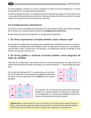 Química General
106
En otras palabras, mientras no exista un electrón en cada uno de los orbitales de un mismo
subnivel p, d o f , no se aparearán los electrones.
Tambien se puede enunciar: “en orbitales del mismo subnivel que tengan el mismo valor de n y
l, no puede existir apareamiento electrónico, hasta que exista por lo menos un electrón en cada
orbital, con el espin en la misma orientación o sentido.”
2.6 Configuraciones electrónicas
A la forma en cómo se distribuyen los electrones en los distintos niveles, subniveles y orbitales
de un átomo, en su estado basal, se denomina configuración electrónica.
En el caso del hidrógeno (Z =1), se acomoda su único elec-
trón en el orbital 1s. En la configuración electrónica del helio,
se ubican sus dos electrones en el orbital 1s con espines
opuestos.
En el litio (Z = 3), los dos primeros electrones saturan el
orbital 1s, y el tercer electrón se coloca en el orbital 2s.
Con el berilio (Z = 4), se satura el orbital 2s al ubicarse el
cuarto y último electrón con espín opuesto.
¿Sabías qué...al último electrón que se acomoda en la configuración electrónica de un
átomo, siguiendo las reglas de distribución electrónica, se le denomina electrón diferen-
cial? Porque marca la diferencia entre un átomo de un elemento y otro diferente.
Existen diferentes formas de expresar una configuración electrónica:
1. En forma exponencial conocida también como notación spdf
En este tipo de configuración los electrones se representan mediante exponentes numéricos.
Por ejemplo: La configuración del hidrógeno, es 1s1
, lo cual se lee «uno ese uno». La configura-
ción del helio, es 1s2
, lo cual se lee «uno ese dos». La configuración del litio, es 1s2
2s1
, lo cual
se lee «uno ese dos, dos ese uno».
2. En forma gráfica o vectorial conocida también como diagrama de
cajas de orbitales
Este tipo de configuración nos permite indicar el número de electrones en cada orbital y el
sentido de los espines de cada uno de ellos, por medio de flechas ↑↓. Veamos algunos ejem-
plos:
1
H
2
He
↑
↑
↑
↑
↑
↑ ↓
↑ ↓
↑ ↓
↑ ↓
↑ ↓
1s
3
Li
4
Be ↑ ↓
↑ ↓
↑ ↓
↑ ↓
↑ ↓
1s 2s
↑ ↓
↑ ↓
↑ ↓
↑ ↓
↑ ↓
↑
↑
↑
↑
↑
↑ ↓
↑ ↓
↑ ↓
↑ ↓
↑ ↓
 