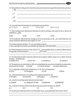 Estructura de la materia y tabla periódica 113
12
Mg ________________________________________________________________
16
S ________________________________________________________________
28
Ni ________________________________________________________________
47
Ag ________________________________________________________________
15. Desarrolla la configuración electrónica tipo kernel para los siguientes elementos químicos:
16. Los subniveles de energía son designados por las letras:
a) 1, 2, 3 y 4 b) x, y, z c) s, p, d y f d) a, b, c y d
17. Qué configuración electrónica describe el nivel de energía más externo de un átomo de
molibdeno, (42
Mo)
a) 6p6
b) 5s2
c) 5s1
d) 5d4
18. Si el electrón diferencial del nitrógeno (Z=7) se acomoda en 2pz
, ¿en cuál orbital se va a
ubicar el electrón diferencial del oxígeno (Z =8)?
19. El último electrón del flúor, (F) ¿en qué orbital se sitúa?______________________________
¿Tiene este elemento todos sus orbitales del segundo nivel saturados?__________________
20. Para el elemento químico sodio, Na (Z =11), ¿será posible ubicar su electrón diferencial en
el segundo nivel de energía?_____________¿Por qué?_____________________________
________________________________________________________________________
21. Exceptuando al helio, todos los átomos de los gases nobles, tienen en su último nivel de
energía…de electrones:
a) duetos de e-
b) tríos de e-
c) cuartetos e-
d) octetos e-
22. El espacio en el cual existe un 99% de probabilidad de encontrar un electrón se denomina:
a)subnivel de energía b) orbital c) nivel de energía d) esfera electrónica
23. La siguiente configuración electrónica 1s2
2s2
2p1
corresponde a:
a) Flúor b) Hidrógeno c) Litio d) Boro
24. ¿Qué elemento tiene una configuración electrónica [Ar] 4s2
3d3
a) Vanadio b) Escandio c) Nitrógeno d) Arsénico
25. ¿Cuál es la configuración electrónica del radón?
a) [Xe]5d8
b) [Xe]6s2
4f14
5d10
6p6
c) [Xe]5s2
5p6
d) [Rn]6s2
6p6
26. ¿Cuál es el número máximo de electrones que puede contener un orbital?
a) 1 b) 2 c) 3 d) 4
27. Se dice que el electrón tiene una naturaleza dual, ¿qué significado tiene para tí esto?
________________________________________________________________________
_________________________________________________________________________
 