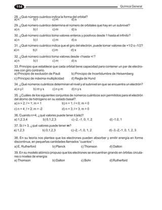 Química General
114
28. ¿Qué número cuántico indica la forma del orbital?
a) n b) l c) m d) s
29. ¿Qué número cuántico determina el número de orbitales que hay en un subnivel?
a) n b) l c) m d) s
30. ¿Qué número cuántico toma valores enteros y positivos desde 1 hasta el infinito?
a) n b) l c) m d) s
31. ¿Qué número cuántico indica que el giro del electrón, puede tomar valores de +1/2 o -1/2?
a) n b) l c) m d) s
32. ¿Qué número cuántico toma valores desde -l hasta +l ?
a) n b) l c) m d) s
33. Principio que establece que cada orbital tiene capacidad para contener un par de electro-
nes con giro contrario.
a) Principio de exclusión de Pauli b) Principio de Incertidumbre de Heisemberg
c) Principio de máxima multiplicidad d) Regla de Hund
34. ¿Qué números cuánticos determinan el nivel y el subnivel en que se encuentra un electrón?
a) n y l b) m y s c) n y m d) n y s
35. ¿Cuáles de los siguientes conjuntos de números cuánticos son permitidos para el electrón
del átomo de hidrógeno en su estado basal?
a) n = 2; l = 1; m = 1 b) n = 1; l = 0; m = 0
c) n = 4; l = 2; m = -2 d) n = 3; l = 3; m = 0
36. Cuando n=4, ¿qué valores puede tener l (ele)?
a) 1,2,3,4 b) 0,1,2,3 c) -2, -1, 0, 1, 2 d) -1.0, 1
37. Si l = 3, ¿qué valores puede tener m?
a) 1,2,3 b) 0,1,2,3 c) -2, -1, 0, 1, 2 d) -3.-2,-1, 0, 1, 2, 3
38. En su teoría nos plantea que los electrones pueden absorber y emitir energía en forma
discontinua, en pequeñas cantidades llamados “cuantos” :
a) E. Rutherford b) Planck c) Thomson d) Dalton
39. En su modelo atómico propuso que los electrones se encuentran girando en órbitas circula-
res o niveles de energía:
a) Thomson b) Dalton c) Bohr d) Rutherford
 