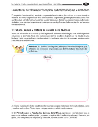 La materia: niveles macroscópico, submicroscópico y simbólico 13
La materia: niveles macroscópico, submicroscópico y simbólico
El propósito de esta unidad, es el de comprender la naturaleza discontinua y corpuscular de la
materia, así como los principios de la teoría cinética corpuscular, para explicar la estructura y los
cambios que sufre la misma, haciendo uso de los niveles de representación macro, submicro y
simbólico, que a su vez le permitan adquirir una mayor significación de la relación del ser humano
con esta ciencia.
Antes de iniciar con el curso de química general, es necesario indagar, cuál es el objeto de
estudio de la Química. Para ello, es necesario con la ayuda de tu profesor y a través de una
lluvia de ideas, recordar los conceptos más importantes de esta ciencia, conocer sus jerarquías
y establecer sus relaciones.
1.1 Objeto, campo y método de estudio de la Química
Al mirar a nuestro alrededor posiblemente veamos cuerpos materiales de metal, plástico, vidrio
y madera, entre otros. Todos estos cuerpos están constituidos de materia.
Química
El Dr. Plinio Sosa de la Facultad de Química de la UNAM, opina que: «si materia es todo lo
que ocupa un lugar en el espacio, ¿entonces una pirámide, los planetas, el cuerpo humano, un
gorila, una computadora, un protón, y un quark, son estudiados por la Química?
Actividad 1.1 Elabora un diagrama jerárquico o mapa conceptual que
relacione los conceptos propuestos para definir el objeto de estudio de
la Química.
 