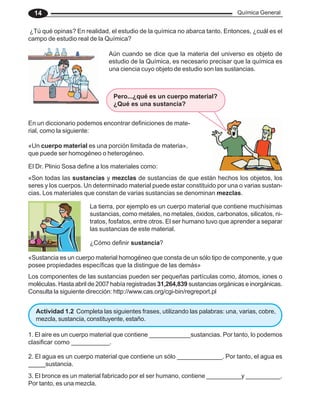 Química General
14
Aún cuando se dice que la materia del universo es objeto de
estudio de la Química, es necesario precisar que la química es
una ciencia cuyo objeto de estudio son las sustancias.
¿Tú qué opinas? En realidad, el estudio de la química no abarca tanto. Entonces, ¿cuál es el
campo de estudio real de la Química?
En un diccionario podemos encontrar definiciones de mate-
rial, como la siguiente:
«Un cuerpo material es una porción limitada de materia»,
que puede ser homogéneo o heterogéneo.
«Son todas las sustancias y mezclas de sustancias de que están hechos los objetos, los
seres y los cuerpos. Un determinado material puede estar constituido por una o varias sustan-
cias. Los materiales que constan de varias sustancias se denominan mezclas.
El Dr. Plinio Sosa define a los materiales como:
La tierra, por ejemplo es un cuerpo material que contiene muchísimas
sustancias, como metales, no metales, óxidos, carbonatos, silicatos, ni-
tratos, fosfatos, entre otros. El ser humano tuvo que aprender a separar
las sustancias de este material.
¿Cómo definir sustancia?
«Sustancia es un cuerpo material homogéneo que consta de un sólo tipo de componente, y que
posee propiedades específicas que la distingue de las demás»
Los componentes de las sustancias pueden ser pequeñas partículas como, átomos, iones o
moléculas. Hasta abril de 2007 había registradas 31,264,839 sustancias orgánicas e inorgánicas.
Consulta la siguiente dirección: http://www.cas.org/cgi-bin/regreport.pl
1. El aire es un cuerpo material que contiene ____________sustancias. Por tanto, lo podemos
clasificar como ___________.
Actividad 1.2 Completa las siguientes frases, utilizando las palabras: una, varias, cobre,
mezcla, sustancia, constituyente, estaño.
2. El agua es un cuerpo material que contiene un sólo _____________. Por tanto, el agua es
_____sustancia.
3. El bronce es un material fabricado por el ser humano, contiene __________y __________.
Por tanto, es una mezcla.
Pero...¿qué es un cuerpo material?
¿Qué es una sustancia?
 
