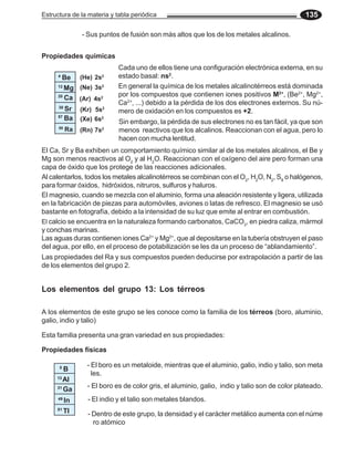 Estructura de la materia y tabla periódica 135
Propiedades físicas
Propiedades químicas
Cada uno de ellos tiene una configuración electrónica externa, en su
estado basal: ns2
.
Sin embargo, la pérdida de sus electrones no es tan fácil, ya que son
menos reactivos que los alcalinos. Reaccionan con el agua, pero lo
hacen con mucha lentitud.
En general la química de los metales alcalinotérreos está dominada
por los compuestos que contienen iones positivos M2+
, (Be2+
, Mg2+
,
Ca2+
, ...) debido a la pérdida de los dos electrones externos. Su nú-
mero de oxidación en los compuestos es +2.
El magnesio, cuando se mezcla con el aluminio, forma una aleación resistente y ligera, utilizada
en la fabricación de piezas para automóviles, aviones o latas de refresco. El magnesio se usó
bastante en fotografía, debido a la intensidad de su luz que emite al entrar en combustión.
El calcio se encuentra en la naturaleza formando carbonatos, CaCO3
, en piedra caliza, mármol
y conchas marinas.
Las aguas duras contienen iones Ca2+
y Mg2+
, que al depositarse en la tubería obstruyen el paso
del agua, por ello, en el proceso de potabilización se les da un proceso de “ablandamiento”.
El Ca, Sr y Ba exhiben un comportamiento químico similar al de los metales alcalinos, el Be y
Mg son menos reactivos al O2
y al H2
O. Reaccionan con el oxígeno del aire pero forman una
capa de óxido que los protege de las reacciones adicionales.
Las propiedades del Ra y sus compuestos pueden deducirse por extrapolación a partir de las
de los elementos del grupo 2.
Al calentarlos, todos los metales alcalinotérreos se combinan con el O2
, H2
O, N2
, S8
o halógenos,
para formar óxidos, hidróxidos, nitruros, sulfuros y haluros.
Los elementos del grupo 13: Los térreos
A los elementos de este grupo se les conoce como la familia de los térreos (boro, aluminio,
galio, indio y talio)
Esta familia presenta una gran variedad en sus propiedades:
- El boro es un metaloide, mientras que el aluminio, galio, indio y talio, son meta
les.
5
B
13
Al
31
Ga
49
In
81
Tl
- El boro es de color gris, el aluminio, galio, indio y talio son de color plateado.
- El indio y el talio son metales blandos.
4
Be
12
Mg
20
Ca
38
Sr
57
Ba
88
Ra
(He) 2s2
(Ne) 3s2
(Ar) 4s2
(Kr) 5s2
(Xe) 6s2
(Rn) 7s2
- Sus puntos de fusión son más altos que los de los metales alcalinos.
- Dentro de este grupo, la densidad y el carácter metálico aumenta con el núme
ro atómico
 