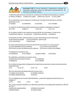 Estructura de la materia y tabla periódica 143
Actividad 2.29 En forma individual o colaborativa contesta las
siguientes preguntas sobre los elementos representativos, de
transición y transición interna.
1. Estos dos elementos son líquidos en condiciones normales de temperatura y presión.
a) Plata y nitrógeno b) Mercurio y plata c) Mercurio y bromo c) Litio y galio
2. Los elementos que son gases en condiciones normales de temperatura y presión
pertenecen a los ...
a) metales b) metaloides c) actínidos d) no metales
3. ¿Qué par de elementos podría esperarse que tengan propiedades similares?
a) F y Ne b) Mg y Ti c) Si y Ge d) Li y Fe
4. Los gases nobles no son reactivos porque tienen los subniveles s y p llenos de…
a) electrones internos b) neutrones c) electrones externos d) protones
5. Del berilio al radio, podrías esperar que las reactividades de los elementos …
a) permanezcan iguales b) se incrementen y disminuyan
c) se incrementen d) disminuyan
6. ¿Qué características permite a los átomos formar parte de un mismo grupo?
a) Las propiedades físicas similares c) La misma masa atómica
b) El mismo número de electrones de valencia d) El mismo número de orbitales
7. El plutonio y el americio son...
a) metaloides b) no metales c) gases nobles d) actínidos
8. Lantánidos y actínidos se conocen como...
a) elementos de transición interna b) metaloides
c) halógenos d) no metales
9. ¿Cuál de las siguientes configuraciones electrónicas externas es típica de los elementos
alcalinotérreos?
a) ns1
b) ns2
np2
c) ns2
np3
d) ns2
10. A los elementos del bloque d se les conoce como…
a) metales de transición b) metales alcalinos
c) metales alcalinoterreos d) térreos
11. Los halógenos son buenos desinfectantes, ¿cuál de los siguientes elementos es un
halógeno?
a) Cm b) Cl c) Cd d) Cr
12. ¿Cómo se podría clasificar a un elemento que tiene una configuración electrónica [Kr] 5s2
4d10
5p5
?
a) Elemento representativo b) Metal de transición
c) Metal alcalino d) Gases nobles
 