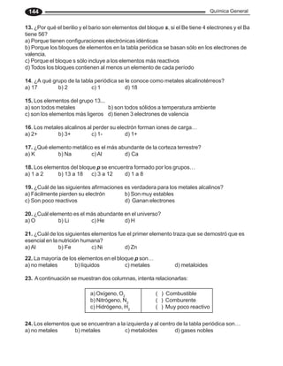 Química General
144
13. ¿Por qué el berilio y el bario son elementos del bloque s, si el Be tiene 4 electrones y el Ba
tiene 56?
a) Porque tienen configuraciones electrónicas idénticas
b) Porque los bloques de elementos en la tabla periódica se basan sólo en los electrones de
valencia.
c) Porque el bloque s sólo incluye a los elementos más reactivos
d) Todos los bloques contienen al menos un elemento de cada período
14. ¿A qué grupo de la tabla periódica se le conoce como metales alcalinotérreos?
a) 17 b) 2 c) 1 d) 18
15. Los elementos del grupo 13...
a) son todos metales b) son todos sólidos a temperatura ambiente
c) son los elementos más ligeros d) tienen 3 electrones de valencia
16. Los metales alcalinos al perder su electrón forman iones de carga…
a) 2+ b) 3+ c) 1- d) 1+
17. ¿Qué elemento metálico es el más abundante de la corteza terrestre?
a) K b) Na c) Al d) Ca
18. Los elementos del bloque p se encuentra formado por los grupos…
a) 1 a 2 b) 13 a 18 c) 3 a 12 d) 1 a 8
19. ¿Cuál de las siguientes afirmaciones es verdadera para los metales alcalinos?
a) Fácilmente pierden su electrón b) Son muy estables
c) Son poco reactivos d) Ganan electrones
20. ¿Cuál elemento es el más abundante en el universo?
a) O b) Li c) He d) H
21. ¿Cuál de los siguientes elementos fue el primer elemento traza que se demostró que es
esencial en la nutrición humana?
a) Al b) Fe c) Ni d) Zn
22. La mayoría de los elementos en el bloque p son…
a) no metales b) líquidos c) metales d) metaloides
23. Acontinuación se muestran dos columnas, intenta relacionarlas:
a) Oxígeno, O2
( ) Combustible
b) Nitrógeno, N2
( ) Comburente
c) Hidrógeno, H2
( ) Muy poco reactivo
24. Los elementos que se encuentran a la izquierda y al centro de la tabla periódica son…
a) no metales b) metales c) metaloides d) gases nobles
 