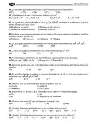 Química General
146
39. ¿Qué elementos son constituyentes de las proteínas?
a) C, Zn, H, O, P b) C, H, O, N, S c) C, Fe, Zn, I d) C, O, Tc, N
40. La siguiente configuración electrónica: [54Xe] 6s24f2 pertenece a un elemento que está
dentro de los conocidos como:
a) Metales de transición b) Metales alcalinotérreos
c) Metales de transición interna d) Metales alcalinos
41 Con base en su configuración electrónica o electrón diferencial, actualmente, la tabla periódica
se divide para su estudio en:
a) 3 bloques b) 4 bloques c) 2 bloques d) 1 bloque
42. ¿A qué grupo pertenece el elemento cuya configuración electrónica es: 1s2 2s2 2p5?
a) IIA b) VA c) VIIA d)IIIA
43. ¿A qué bloque pertenece el elemento con número atómico Z = 11?
a) p b) d c) s d) f
44. A estos bloques pertenecen los elementos que se encuentran en los gruposA.
a) Bloque s y d b) Bloque d y f c) Bloque s-p d) Bloque f y d
45. Elemento que se presenta en la naturaleza en dos formas cristalinas alotrópicas: diamante
y grafito.
a) S b) Se c) C d) Cl
46. Es un sólido de color amarillo con números de oxidación; -2, +2, +4 y +6 y su configuración
electrónica es: 1s22s22p63s23p4
a) N b) S c) Se d) P
47. El calcio es a los alcalinotérreos, lo que el potasio es a los...
a) térreos b) alcalinos
c) halógenos d) calcógenos
48. El elemento del grupo 18 que en estado natural se encuentra como un sólido.
a) He b) Ne
c) Kr e) Ninguno de los anteriores
49. El número de oxidación del nitrógeno en estado libre es:
a) +1 b) +2 c) +5 d) cero
50. ¿Cuáles de los siguientes elementos son metales de transición?
a)In b) Tl c) Ca d) He e) Ti f) Sc g) Ce h) Na i) Fe
51. ¿Cuáles de los siguientes elementos son gases a temperatura ambiente?
a) Ne b) S c) B d) Cl e) Br f) H g) N h) Na i) O
38. ¿Cuál de los siguientes elementos es el menos reactivo químicamente?
a) O2 b) Cl2 c) Na d) F2 e) Xe
 
