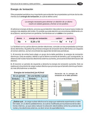 Estructura de la materia y tabla periódica 149
Energía de Ionización
Otra propiedad periódica muy importante para entender las propiedades químicas de los ele-
mentos es la energía de ionización, la cual se define como:
La energía necesaria para eliminar un electrón de un átomo
neutro en estado gaseoso y formar un ion positivo.
Al adicionar energía al átomo, provoca que el electrón más externo se mueva hacia niveles de
energía más alejados del núcleo. Es posible que este electrón por encontrarse débilmente uni-
do al átomo, sea el primero en perderse, formándose así un catión o ion positivo.
La facilidad con la cual los átomos pierden electrones, coincide con las propiedades químicas
de los elementos.Al graficar las primeras energías de ionización de los elementos con respecto
al número atómico, se han encontrado las siguientes tendencias periódicas.
1. Al recorrer de arriba hacia abajo un grupo de la tabla periódica, la energía de ionización
disminuye. Esto se explica, debido a que el átomo aumenta de tamaño y por consiguiente, la
distancia del núcleo hacia los electrones externos aumenta, provocando la fácil eliminación del
electrón.
2. Al recorrer un periodo de izquierda a derecha la energía de ionización aumenta. Esto se
explica por el aumento de carga nuclear efectiva que provoca que el tamaño disminuya hacien-
do más difícil eliminar un electrón.
Aumenta
D
i
s
m
i
n
u
y
e
Energías de ionización(I1
)en KJ/mol
En un periodo
520
899
801
086
1402
1134
1681
2081
En una familia o grupo
I1
Símbolo I1
Li
Na
K
Rb
Cs
520
496
419
403
376
Li
Be
B
C
N
O
F
Ne
Símbolo
Variación de la energía de
ionización en la tabla periódica
átomo + energía de ionización catión+ electrón
-19
J
¿Sabias qué ...la carga nuclear efectiva es la carga que realmente experimenta un elec-
trón dado, en un átomo polielectrónico, la cual es modificada por la presencia de los elec-
trones internos, ya que estos reducen la atracción electrostática entre los protones del
núcleo y los electrones externos, es decir sirven de apantallamiento.
 