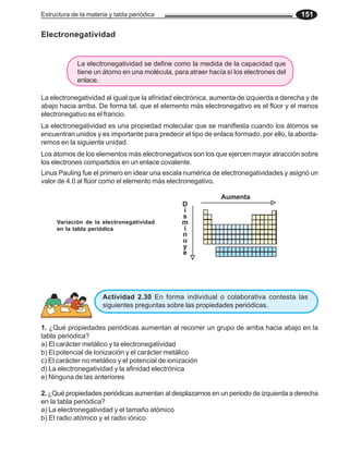 Estructura de la materia y tabla periódica 151
Electronegatividad
La electronegatividad al igual que la afinidad electrónica, aumenta de izquierda a derecha y de
abajo hacia arriba. De forma tal, que el elemento más electronegativo es el flúor y el menos
electronegativo es el francio.
La electronegatividad es una propiedad molecular que se manifiesta cuando los átomos se
encuentran unidos y es importante para predecir el tipo de enlace formado, por ello, la aborda-
remos en la siguiente unidad.
Aumenta
D
i
s
m
i
n
u
y
e
Variación de la electronegatividad
en la tabla periódica
Los átomos de los elementos más electronegativos son los que ejercen mayor atracción sobre
los electrones compartidos en un enlace covalente.
Linus Pauling fue el primero en idear una escala numérica de electronegatividades y asignó un
valor de 4.0 al flúor como el elemento más electronegativo.
Actividad 2.30 En forma individual o colaborativa contesta las
siguientes preguntas sobre las propiedades periódicas.
1. ¿Qué propiedades periódicas aumentan al recorrer un grupo de arriba hacia abajo en la
tabla periódica?
a) El carácter metálico y la electronegatividad
b) El potencial de Ionización y el carácter metálico
c) El carácter no metálico y el potencial de ionización
d) La electronegatividad y la afinidad electrónica
e) Ninguna de las anteriores
2. ¿Qué propiedades periódicas aumentan al desplazarnos en un periodo de izquierda a derecha
en la tabla periódica?
a) La electronegatividad y el tamaño atómico
b) El radio atómico y el radio iónico
La electronegatividad se define como la medida de la capacidad que
tiene un átomo en una molécula, para atraer hacía sí los electrones del
enlace.
 