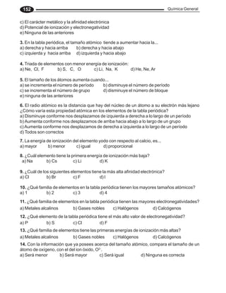 Química General
152
c) El carácter metálico y la afinidad electrónica
d) Potencial de ionización y electronegatividad
e) Ninguna de las anteriores
3. En la tabla periódica, el tamaño atómico tiende a aumentar hacia la...
a) derecha y hacia arriba b) derecha y hacia abajo
c) izquierda y hacia arriba d) izquierda y hacia abajo
4. Triada de elementos con menor energía de ionización:
a) Ne, Cl, F b) S, C, O c) Li, Na, K d) He, Ne,Ar
5. El tamaño de los átomos aumenta cuando...
a) se incrementa el número de período b) disminuye el número de período
c) se incrementa el número de grupo d) disminuye el número de bloque
e) ninguna de las anteriores
6. El radio atómico es la distancia que hay del núcleo de un átomo a su electrón más lejano
¿Cómo varía esta propiedad atómica en los elementos de la tabla periódica?
a) Disminuye conforme nos desplazamos de izquierda a derecha a lo largo de un período
b) Aumenta conforme nos desplazamos de arriba hacia abajo a lo largo de un grupo
c) Aumenta conforme nos desplazamos de derecha a izquierda a lo largo de un período
d) Todos son correctos
7. La energía de ionización del elemento yodo con respecto al calcio, es...
a) mayor b) menor c) igual d) proporcional
8. ¿Cuál elemento tiene la primera energía de ionización más baja?
a) Na b) Cs c) Li d) K
9. ¿Cuál de los siguientes elementos tiene la más alta afinidad electrónica?
a) Cl b) Br c) F d) I
10. ¿Qué familia de elementos en la tabla periódica tienen los mayores tamaños atómicos?
a) 1 b) 2 c) 3 d) 4
11. ¿Qué familia de elementos en la tabla periódica tienen las mayores electronegatividades?
a) Metales alcalinos b) Gases nobles c) Halógenos d) Calcógenos
12. ¿Qué elemento de la tabla periódica tiene el más alto valor de electronegatividad?
a) P b) S c) Cl d) F
13. ¿Qué familia de elementos tiene las primeras energías de ionización más altas?
a) Metales alcalinos b) Gases nobles c) Halógenos d) Calcógenos
14. Con la información que ya posees acerca del tamaño atómico, compara el tamaño de un
átomo de oxígeno, con el del ion óxido, O2-
.
a) Será menor b) Será mayor c) Será igual d) Ninguna es correcta
 