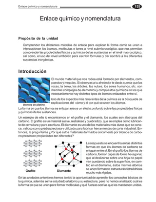 Enlace químico y nomenclatura 155
Enlace químico y nomenclatura
Introducción
El mundo material que nos rodea está formado por elementos, com-
puestos y mezclas. Si observas a tu alrededor te darás cuenta que las
rocas, la tierra, los árboles, las nubes, los seres humanos, etc. son
mezclas complejas de elementos y compuestos químicos en los que
necesariamente hay distintos tipos de átomos enlazados entre sí.
Uno de los aspectos más relevantes de la química es la búsqueda de
explicaciones del cómo y el por qué se unen los átomos.
La forma en que los átomos se enlazan ejerce un efecto profundo sobre las propiedades físicas
y químicas de las sustancias.
Un ejemplo de ello lo encontramos en el grafito y el diamante, los cuales son alótropos del
carbono. El grafito es un material suave, resbaloso y quebradizo, que se emplea como lubrican-
te de cerradura y para escritura. El diamante es uno de los materiales más duros que se cono-
ce, valioso como piedra preciosa y utilizado para fabricar herramientas de corte industrial. En-
tonces, te preguntarás ¿Por qué estos materiales formados únicamente por átomos de carbo-
no presentan propiedades tan diferentes?
En las unidades anteriores hemos tenido la oportunidad de aprender los conceptos básicos de
la química, además se ha estudiado al átomo y su estructura, pero no hemos analizado cuál es
la forma en que se unen para formar moléculas y qué fuerzas son las que los mantienen unidos.
Grafito Diamante
La respuesta se encuentra en las distintas
formas en que los átomos de carbono se
enlazan entre sí. En el grafito los átomos de
carbono, forman capas de forma hexagonal,
que al deslizarse sobre una hoja de papel
van quedando sobre la superficie, en cam-
bio en el diamante, éstos mismos átomos
se unen formando estructuras tetraédricas
mucho más rígidas.
Propósito de la unidad
Comprender los diferentes modelos de enlace para explicar la forma como se unen e
interaccionan los átomos, moléculas e iones a nivel submicroscópico, que nos permitan
comprender las propiedades físicas y químicas de las sustancias en el nivel macroscópico,
así como, el uso del nivel simbólico para escribir fórmulas y dar nombre a las diferentes
sustancias inorgánicas.
átomos de platino
 