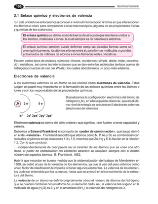 Química General
156
Electrones de valencia
A los electrones externos de un átomo se les conoce como electrones de valencia. Estos
juegan un papel muy importante en la formación de los enlaces químicos entre los átomos e
iones y son los responsables de las propiedades químicas.
Si analizamos la configuración electrónica del átomo de
nitrógeno (7
N), en ella se puede observar, que en el últi-
mo nivel de energía se encuentran 5 electrones externos
(electrones de valencia)
El término valencia se deriva del latín «valere» que significa, «ser fuerte» o tener capacidad y
valentía.
3.1 Enlace químico y electrones de valencia
En esta unidad nos enfocaremos a conocer a nivel submicroscópico la forma en que interaccionan
los átomos e iones para comprender a nivel macroscópico, algunas de las propiedades físicas
y químicas de las sustancias.
Existen varios tipos de enlaces químicos: iónicos, covalentes (simple, doble, triple, coordina-
do), metálicos, asi como las interacciones que se dan entre las moléculas (enlace puente de
hidrógeno y fuerzas de van der Waals), los cuales abordaremos un poco más adelante.
1s2
2s2
2px1
2py1
2pz1
7
N 2 e-
5 e-
Debemos a Edward Frankland el concepto de «poder de combinación», que luego derivó
en el de «valencia». Frankland encontró que átomos como N, P, As y Sb se combinaban con
radicales orgánicos en las relaciones 1:3 y 1:5, mientras que Zn, Hg y O lo hacían en la relación
1:2. Con lo que concluyó:
… independientemente de cuál pueda ser el carácter de los átomos que se unen con otro
dado, el poder de combinación del elemento atractivo se satisface siempre con el mismo
número de aquellos átomos. E. Frankland, 1852.
La valencia de un átomo se definió originalmente cómo el número de átomos de hidrógeno
que se pueden combinar con un átomo de un elemento dado.Así, la valencia del oxígeno en la
molécula de agua (H2
O) es 2; y en el amoníaco (NH3
), la valencia del nitrógeno es 3.
Habría que recordar en buena medida que la sistematización del trabajo de Mendeleiev en
1869, se debió al uso de la valencia de los elementos, ya que el uso del peso atómico como
único factor de clasificación le impedía ordenar algunos elementos. La valencia de los elemen-
tos pudo ser entendida por los químicos, hasta que se avanzó en el conocimiento de la estruc-
tura del átomo.
El enlace químico se define como la fuerza de atracción que mantiene unidos a
los átomos, moléculas e iones, la cual siempre es de naturaleza eléctrica.
El enlace químico también puede definirse como las distintas formas como se
unen químicamente, los átomos e iones entre sí, para formar moléculas o grandes
entramados de millones de átomos e iones llamadas redes cristalinas.
 