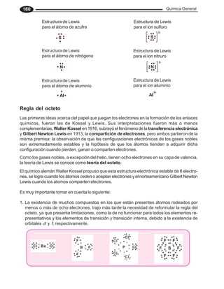 Química General
160
Como los gases nobles, a excepción del helio, tienen ocho electrones en su capa de valencia,
la teoría de Lewis se conoce como teoría del octeto.
1. La existencia de muchos compuestos en los que están presentes átomos rodeados por
menos o más de ocho electrones, trajo más tarde la necesidad de reformular la regla del
octeto, ya que presenta limitaciones, como la de no funcionar para todos los elementos re-
presentativos y los elementos de transición y transición interna, debido a la existencia de
orbitales d y f, respectivamente.
El químico alemán Walter Kossel propuso que esta estructura electrónica estable de 8 electro-
nes, se logra cuando los átomos ceden o aceptan electrones y el norteamericano Gilbert Newton
Lewis cuando los átomos comparten electrones.
Es muy importante tomar en cuenta lo siguiente:
Las primeras ideas acerca del papel que juegan los electrones en la formación de los enlaces
químicos, fueron las de Kossel y Lewis. Sus interpretaciones fueron más o menos
complementarias, Walter Kossel en 1916, subrayó el fenómeno de la transferencia electrónica
y Gilbert Newton Lewis en 1913, la compartición de electrones, pero ambos partieron de la
misma premisa: la observación de que las configuraciones electrónicas de los gases nobles
son extremadamente estables y la hipótesis de que los átomos tienden a adquirir dicha
configuración cuando pierden, ganan o comparten electrones.
Estructura de Lewis
para el átomo de azufre
Estructura de Lewis
para el ion sulfuro
2-
S
Estructura de Lewis
para el átomo de nitrógeno
Estructura de Lewis
para el ion nitruro
N
3-
N
Estructura de Lewis
para el átomo de aluminio
Estructura de Lewis
para el ion aluminio
3+
Al
S
Al
Regla del octeto
 