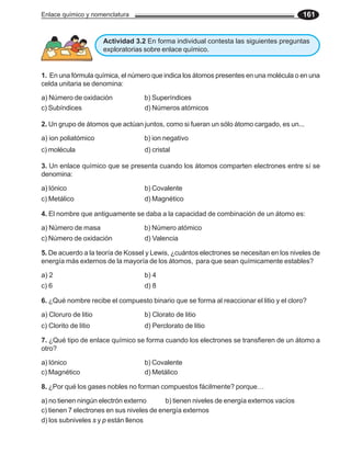 Enlace químico y nomenclatura 161
1. En una fórmula química, el número que indica los átomos presentes en una molécula o en una
celda unitaria se denomina:
a) Número de oxidación b) Superíndices
2. Un grupo de átomos que actúan juntos, como si fueran un sólo átomo cargado, es un...
a) ion poliatómico b) ion negativo
c) Subíndices d) Números atómicos
c) molécula d) cristal
3. Un enlace químico que se presenta cuando los átomos comparten electrones entre sí se
denomina:
a) Iónico b) Covalente
c) Metálico d) Magnético
Actividad 3.2 En forma individual contesta las siguientes preguntas
exploratorias sobre enlace químico.
4. El nombre que antiguamente se daba a la capacidad de combinación de un átomo es:
a) Número de masa b) Número atómico
5. De acuerdo a la teoría de Kossel y Lewis, ¿cuántos electrones se necesitan en los niveles de
energía más externos de la mayoría de los átomos, para que sean químicamente estables?
a) 2 b) 4
6. ¿Qué nombre recibe el compuesto binario que se forma al reaccionar el litio y el cloro?
a) Cloruro de litio b) Clorato de litio
c) Número de oxidación d) Valencia
c) 6 d) 8
c) Clorito de litio d) Perclorato de litio
7. ¿Qué tipo de enlace químico se forma cuando los electrones se transfieren de un átomo a
otro?
a) Iónico b) Covalente
c) Magnético d) Metálico
8. ¿Por qué los gases nobles no forman compuestos fácilmente? porque…
a) no tienen ningún electrón externo b) tienen niveles de energía externos vacíos
c) tienen 7 electrones en sus niveles de energía externos
d) los subniveles s y p están llenos
 