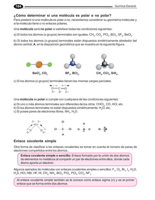 Química General
164
Para predecir si una molécula es polar o no, necesitamos considerar su geometría molecular y
si la molécula tiene o no enlaces polares.
Una molécula será no polar si satisface todas las condiciones siguientes:
Una molécula es polar si cumple con cualquiera de las condiciones siguientes:
a) Si uno o más átomos terminales son diferentes de los otros: CHCl3
, CO, HCl, etc.
b) Si los átomos terminales no están dispuestos simétricamente: H2
O, etc.
c) Si posee pares de electrones libres, NH3
, H2
O,
Enlace covalente simple
Otra forma de clasificar a los enlaces covalentes es tomar en cuenta el número de pares de
electrones compartidos entre los átomos..
Enlace covalente simple o sencillo: Enlace formado por la unión de dos átomos
de elementos no metálicos al compartir un par de electrones entre ellos, donde cada
átomo aporta un electrón.
Algunos ejemplos de moléculas con enlaces covalentes simples o sencillos: F2
, Cl2
, Br2
, I2
, H2
O,
H2
S, HCl, HBr, HF, HI, CH4
, NH3
, BCl3
, PCl3
, PCl5
, CCl4
, NF3,
¿Cómo determinar si una molécula es polar o no polar?
a) Si todos los átomos (o grupos) terminales son iguales, CH4
, CO2
, PCl5
, BCl3
, SF6
, BeCl2
.
b) Si todos los átomos (o grupos) terminales están dispuestos simétricamente alrededor del
átomo central, A, en la disposición geométrica que se muestra en la siguiente fiigura.
c) Si los átomos (o grupos) terminales tienen las mismas cargas parciales.
BeCl2
, CO2
BF3
, BCl3
, CH4
, CCl4
, SiH4
,
Al enlace covalente simple también se le conoce como enlace sigma (σ) y es el primer
enlace que se forma entre dos átomos.
 