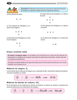 Química General
166
El enlace covalente doble, es el enlace que se forma por la unión de dos átomos de
elementos no metálicos al compartir dos pares de electrones entre ellos, donde cada áto-
mo aporta dos electrones.
Enlace covalente doble
La formación de la molécula de oxígeno es un ejemplo de ello, cada átomo aporta dos electro-
nes para completar su octeto.
Molécula de oxígeno, O2
Molécula de dióxido de carbono, CO2
En la formación de la molécula de dióxido de carbono, el átomo de carbono comparte dos
pares de electrones con cada átomo de oxígeno.
b) Cuatro átomos de hidrógeno y un átomo
de carbono
c) Tres átomos de hidrógeno y un
átomo de nitrógeno
d) Dos átomos de hidrógeno y un átomo
de azufre
e) Dos átomos de hidrógeno y un áto-
mo de oxígeno
a) Dos átomos de cloro
d) Un átomo de hidrógeno y un átomo de
bromo
Actividad 3.3 Utiliza las estructuras de Lewis para mostrar la formación
de enlaces covalentes simples entre los siguientes átomos.
O + C + O O C O o bien O C O
O O
+ O
O O
O
o bien
El enlace covalente doble es el segundo enlace que se forma entre dos átomos y se conoce
también como enlace pi (π).
 