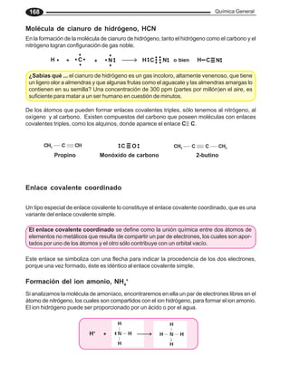 Química General
168
Molécula de cianuro de hidrógeno, HCN
En la formación de la molécula de cianuro de hidrógeno, tanto el hidrógeno como el carbono y el
nitrógeno logran configuración de gas noble.
¿Sabías qué ... el cianuro de hidrógeno es un gas incoloro, altamente venenoso, que tiene
un ligero olor a almendras y que algunas frutas como el aguacate y las almendras amargas lo
contienen en su semilla? Una concentración de 300 ppm (partes por millón)en el aire, es
suficiente para matar a un ser humano en cuestión de minutos.
Propino Monóxido de carbono 2-butino
Enlace covalente coordinado
Un tipo especial de enlace covalente lo constituye el enlace covalente coordinado, que es una
variante del enlace covalente simple.
Este enlace se simboliza con una flecha para indicar la procedencia de los dos electrones,
porque una vez formado, éste es idéntico al enlace covalente simple.
Formación del ion amonio, NH4
+
Si analizamos la molécula de amoníaco, encontraremos en ella un par de electrones libres en el
átomo de nitrógeno, los cuales son compartidos con el ion hidrógeno, para formar el ion amonio.
El ion hidrógeno puede ser proporcionado por un ácido o por el agua.
H + C + N H C N H C N
o bien
C O
El enlace covalente coordinado se define como la unión química entre dos átomos de
elementos no metálicos que resulta de compartir un par de electrones, los cuales son apor-
tados por uno de los átomos y el otro sólo contribuye con un orbital vacío.
H+
+
De los átomos que pueden formar enlaces covalentes triples, sólo tenemos al nitrógeno, al
oxígeno y al carbono. Existen compuestos del carbono que poseen moléculas con enlaces
covalentes triples, como los alquinos, donde aparece el enlace C C.
 