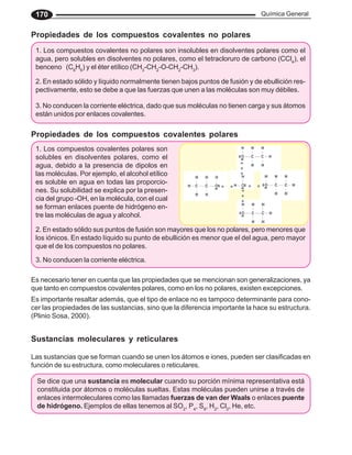 Química General
170
Propiedades de los compuestos covalentes no polares
1. Los compuestos covalentes no polares son insolubles en disolventes polares como el
agua, pero solubles en disolventes no polares, como el tetracloruro de carbono (CCl4
), el
benceno (C6
H6
) y el éter etílico (CH3
-CH2
-O-CH2
-CH3
).
2. En estado sólido y líquido normalmente tienen bajos puntos de fusión y de ebullición res-
pectivamente, esto se debe a que las fuerzas que unen a las moléculas son muy débiles.
3. No conducen la corriente eléctrica, dado que sus moléculas no tienen carga y sus átomos
están unidos por enlaces covalentes.
Propiedades de los compuestos covalentes polares
1. Los compuestos covalentes polares son
solubles en disolventes polares, como el
agua, debido a la presencia de dipolos en
las moléculas. Por ejemplo, el alcohol etílico
es soluble en agua en todas las proporcio-
nes. Su solubilidad se explica por la presen-
cia del grupo -OH, en la molécula, con el cual
se forman enlaces puente de hidrógeno en-
tre las moléculas de agua y alcohol.
2. En estado sólido sus puntos de fusión son mayores que los no polares, pero menores que
los iónicos. En estado líquido su punto de ebullición es menor que el del agua, pero mayor
que el de los compuestos no polares.
3. No conducen la corriente eléctrica.
Es necesario tener en cuenta que las propiedades que se mencionan son generalizaciones, ya
que tanto en compuestos covalentes polares, como en los no polares, existen excepciones.
Es importante resaltar además, que el tipo de enlace no es tampoco determinante para cono-
cer las propiedades de las sustancias, sino que la diferencia importante la hace su estructura.
(Plinio Sosa, 2000).
Las sustancias que se forman cuando se unen los átomos e iones, pueden ser clasificadas en
función de su estructura, como moleculares o reticulares.
Sustancias moleculares y reticulares
Se dice que una sustancia es molecular cuando su porción mínima representativa está
constituida por átomos o moléculas sueltas. Estas moléculas pueden unirse a través de
enlaces intermoleculares como las llamadas fuerzas de van der Waals o enlaces puente
de hidrógeno. Ejemplos de ellas tenemos al SO2
, P4
, S8
, H2
, Cl2
, He, etc.
○ ○ ○ ○
○
○
○
○
○
○
 