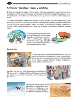 Química General
18
En este curso aprenderás los cono-
cimientos básicos de la química que
te pueden ser útiles para compren-
der los beneficios y los riesgos que
ofrece esta ciencia y que te pueden
ayudar a tomar decisiones importan-
tes o inteligentes en el futuro
Los beneficios proporcionados por la química son muy amplios, pero también los riesgos han
aumentado; el uso indiscriminado de plásticos, edulcorantes, colorantes y saborizantes sintéti-
cos, así como de los combustibles fósiles en nuestra moderna forma de vida, ha llevado a
generar contaminación de suelo, aire y agua, que de alguna manera están afectando nuestras
vidas.
1.2 Ciencia y tecnología: riesgos y beneficios
Entre la ciencia y la tecnología existe una gran diferencia, dado que la ciencia representa un
cuerpo abstracto de conocimientos y la tecnología constituye la aplicación física de esos cono-
cimientos en la sociedad en que vivimos. La ciencia genera conocimiento y la tecnología pro-
ductos.
Beneficios
La Química nos brinda bastantes satisfactores, que nos
hacen la vida más cómoda y elevan nuestro nivel de vida.
Nos proporciona productos para uso en el hogar, tales
como: jabones, pastas dentales, cerillos, limpiadores,
blanqueadores, plásticos, etc.
Las telas con que nos vestimos y decoramos la casa, se
fabrican en gran medida con fibras sintéticas producidas
por reacciones químicas, así como los colorantes con los
que se tiñen.
La química está presente en la
agricultura, en la producción de fer-
tilizantes e insecticidas que mejo-
ran los cultivos y además permi-
ten obtener abundantes cosechas.
 