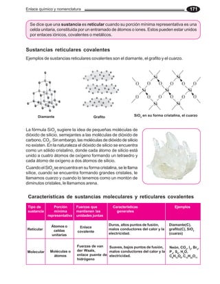 Enlace químico y nomenclatura 171
Se dice que una sustancia es reticular cuando su porción mínima representativa es una
celda unitaria, constituida por un entramado de átomos o iones. Estos pueden estar unidos
por enlaces iónicos, covalentes o metálicos.
Ejemplos de sustancias reticulares covalentes son el diamante, el grafito y el cuarzo.
Sustancias reticulares covalentes
La fórmula SiO2
sugiere la idea de pequeñas moléculas de
dióxido de silicio, semejantes a las moléculas de dióxido de
carbono, CO2
. Sin embargo, las moléculas de dióxido de silicio
no existen. En la naturaleza el dióxido de silicio se encuentra
como un sólido cristalino, donde cada átomo de silicio está
unido a cuatro átomos de oxígeno formando un tetraedro y
cada átomo de oxígeno a dos átomos de silicio.
Cuando el SiO2
se encuentra en su forma cristalina, se le llama
sílice, cuando se encuentra formando grandes cristales, le
llamamos cuarzo y cuando lo tenemos como un montón de
diminutos cristales, le llamamos arena.
Características de sustancias moleculares y reticulares covalentes
Tipo de
sustancia
Porción
mínima
representativa
Fuerzas que
mantienen las
unidades juntas
Características
generales
Ejemplos
Reticular
Átomos o
celdas
unitarias
Enlace
covalente
Duros, altos puntos de fusión,
malos conductores del calor y la
electricidad.
Diamante(C),
grafito(C), SiO2
(cuarzo)
Molecular Moléculas o
átomos
Fuerzas de van
der Waals,
enlace puente de
hidrógeno
Suaves, bajos puntos de fusión,
malos conductores del calor y la
electricidad.
Neón, CO2
, I2
, Br2
,
P4
, S8
, H2
O,
C6
H12
O6
, C12
H22
O11
SiO2
en su forma cristalina, el cuarzo
Diamante Grafito
 