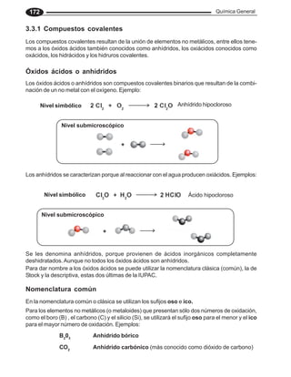 Química General
172
3.3.1 Compuestos covalentes
Los compuestos covalentes resultan de la unión de elementos no metálicos, entre ellos tene-
mos a los óxidos ácidos también conocidos como anhídridos, los oxiácidos conocidos como
oxácidos, los hidrácidos y los hidruros covalentes.
Óxidos ácidos o anhídridos
Los óxidos ácidos o anhídridos son compuestos covalentes binarios que resultan de la combi-
nación de un no metal con el oxígeno. Ejemplo:
Los anhídridos se caracterizan porque al reaccionar con el agua producen oxiácidos. Ejemplos:
Se les denomina anhídridos, porque provienen de ácidos inorgánicos completamente
deshidratados.Aunque no todos los óxidos ácidos son anhídridos.
Para dar nombre a los óxidos ácidos se puede utilizar la nomenclatura clásica (común), la de
Stock y la descriptiva, estas dos últimas de la IUPAC.
Nomenclatura común
En la nomenclatura común o clásica se utilizan los sufijos oso e ico.
Para los elementos no metálicos (o metaloides) que presentan sólo dos números de oxidación,
como el boro (B) , el carbono (C) y el silicio (Si), se utilizará el sufijo oso para el menor y el ico
para el mayor número de oxidación. Ejemplos:
B2
03
Anhídrido bórico
CO2
Anhídrido carbónico (más conocido como dióxido de carbono)
+
Nivel submicroscópico
Ácido hipocloroso
Nivel simbólico
Anhídrido hipocloroso
Nivel simbólico
Nivel submicroscópico
+
 