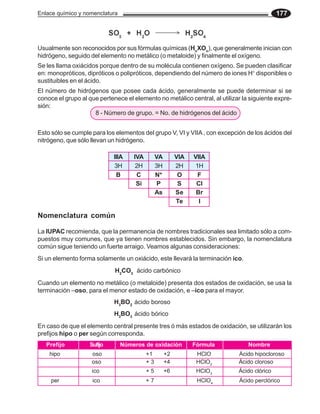 Enlace químico y nomenclatura 177
Usualmente son reconocidos por sus fórmulas químicas (Hn
XOn
), que generalmente inician con
hidrógeno, seguido del elemento no metálico (o metaloide) y finalmente el oxígeno.
Se les llama oxiácidos porque dentro de su molécula contienen oxígeno. Se pueden clasificar
en: monopróticos, dipróticos o polipróticos, dependiendo del número de iones H+
disponibles o
sustituibles en el ácido.
El número de hidrógenos que posee cada ácido, generalmente se puede determinar si se
conoce el grupo al que pertenece el elemento no metálico central, al utilizar la siguiente expre-
sión:
8 - Número de grupo. = No. de hidrógenos del ácido
Esto sólo se cumple para los elementos del grupo V, VI y VIIA, con excepción de los ácidos del
nitrógeno, que sólo llevan un hidrógeno.
IIIA IVA VA VIA VIIA
B C N* O F
Si P S Cl
As Se Br
Te I
3H 2H 3H 2H 1H
En caso de que el elemento central presente tres ó más estados de oxidación, se utilizarán los
prefijos hipo o per según corresponda.
Nomenclatura común
La IUPAC recomienda, que la permanencia de nombres tradicionales sea limitado sólo a com-
puestos muy comunes, que ya tienen nombres establecidos. Sin embargo, la nomenclatura
común sigue teniendo un fuerte arraigo. Veamos algunas consideraciones:
Si un elemento forma solamente un oxiácido, este llevará la terminación ico.
Cuando un elemento no metálico (o metaloide) presenta dos estados de oxidación, se usa la
terminación –oso, para el menor estado de oxidación, e –ico para el mayor.
H2
CO3
ácido carbónico
H3
BO2
ácido boroso
H3
BO3
ácido bórico
Prefijo Sufijo Números de oxidación Fórmula Nombre
hipo oso +1 +2 HClO Ácido hipocloroso
oso + 3 +4 HClO2
Ácido cloroso
ico + 5 +6 HClO3
Ácido clórico
per ico + 7 HClO4
Ácido perclórico
 