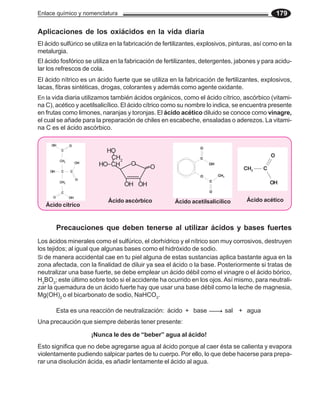 Enlace químico y nomenclatura 179
Aplicaciones de los oxiácidos en la vida diaria
El ácido sulfúrico se utiliza en la fabricación de fertilizantes, explosivos, pinturas, así como en la
metalurgia.
El ácido fosfórico se utiliza en la fabricación de fertilizantes, detergentes, jabones y para acidu-
lar los refrescos de cola.
El ácido nítrico es un ácido fuerte que se utiliza en la fabricación de fertilizantes, explosivos,
lacas, fibras sintéticas, drogas, colorantes y además como agente oxidante.
En la vida diaria utilizamos también ácidos orgánicos, como el ácido cítrico, ascórbico (vitami-
na C), acético y acetilsalicílico. El ácido cítrico como su nombre lo indica, se encuentra presente
en frutas como limones, naranjas y toronjas. El ácido acético diluido se conoce como vinagre,
el cual se añade para la preparación de chiles en escabeche, ensaladas o aderezos. La vitami-
na C es el ácido ascórbico.
Precauciones que deben tenerse al utilizar ácidos y bases fuertes
Los ácidos minerales como el sulfúrico, el clorhídrico y el nítrico son muy corrosivos, destruyen
los tejidos; al igual que algunas bases como el hidróxido de sodio.
Si de manera accidental cae en tu piel alguna de estas sustancias aplica bastante agua en la
zona afectada, con la finalidad de diluir ya sea el ácido o la base. Posteriormente si tratas de
neutralizar una base fuerte, se debe emplear un ácido débil como el vinagre o el ácido bórico,
H3
BO3
; este último sobre todo si el accidente ha ocurrido en los ojos. Así mismo, para neutrali-
zar la quemadura de un ácido fuerte hay que usar una base débil como la leche de magnesia,
Mg(OH)2
o el bicarbonato de sodio, NaHCO3
.
Esta es una reacción de neutralización: ácido + base sal + agua
Una precaución que siempre deberás tener presente:
¡Nunca le des de “beber” agua al ácido!
Esto significa que no debe agregarse agua al ácido porque al caer ésta se calienta y evapora
violentamente pudiendo salpicar partes de tu cuerpo. Por ello, lo que debe hacerse para prepa-
rar una disolución ácida, es añadir lentamente el ácido al agua.
Ácido cítrico
Ácido acetilsalicílico Ácido acético
Ácido ascórbico
O
O
OH OH
CH
HO
CH2
HO
 