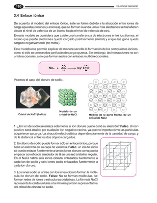 Química General
180
3.4 Enlace iónico
De acuerdo al modelo del enlace iónico, éste se forma debido a la atracción entre iones de
carga opuesta (cationes y aniones), que se forman cuando uno o más electrones se transfieren
desde el nivel de valencia de un átomo hasta el nivel de valencia de otro.
En este modelo se considera que existe una transferencia de electrones entre los átomos, el
átomo que pierde electrones queda cargado positivamente (metal) y el que los gana queda
cargado negativamente (no metal).
Este modelo nos permite explicar de manera sencilla la formación de los compuestos iónicos,
como si sólo se unieran dos partículas de carga opuesta. Sin embargo, las interacciones no son
unidireccionales, sino que forman redes con enlaces multidireccionales.
1. ¿Un ion de sodio se enlaza solamente al ion cloruro que le donó su electrón? Falso. Un ion
positivo será atraído por cualquier ion negativo vecino, ya que no importa cómo las partículas
adquirieron su carga. La atracción electrostática depende solamente de la cantidad de carga, y
de la distancia entre los dos objetos cargados.
Modelo de un
cristal de NaCl
+ Cl Na+
Na Cl -
Modelo de la parte frontal de un
cristal de NaCl
Cristal de NaCl (halita)
Veamos el caso del cloruro de sodio.
2. Un átomo de sodio puede formar sólo un enlace iónico, porque
tiene un electrón en su capa de valencia. Falso: un ion de sodio
se puede enlazar fuertemente a tantos iones cloruro como pueda
empacar con eficacia alrededor de él en una red cristalina regular.
3. Los iones sodio al unirse con los iones cloruro forman la molé-
cula de cloruro de sodio. Falso: No se forman moléculas, se
forman redes de iones o estructuras cristalinas. La fórmula NaCl
representa la celda unitaria o la mínima porción representativa
del cristal de cloruro de sodio.
En el NaCl habrá seis iones cloruro enlazados fuertemente a
cada ion de sodio y seis iones sodio enlazados fuertemente a
cada ion cloruro.
 