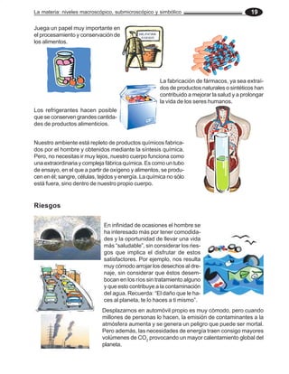La materia: niveles macroscópico, submicroscópico y simbólico 19
Juega un papel muy importante en
el procesamiento y conservación de
los alimentos.
La fabricación de fármacos, ya sea extraí-
dos de productos naturales o sintéticos han
contribuido a mejorar la salud y a prolongar
la vida de los seres humanos.
Los refrigerantes hacen posible
que se conserven grandes cantida-
des de productos alimenticios.
Nuestro ambiente está repleto de productos químicos fabrica-
dos por el hombre y obtenidos mediante la síntesis química.
Pero, no necesitas ir muy lejos, nuestro cuerpo funciona como
una extraordinaria y compleja fábrica química. Es como un tubo
de ensayo, en el que a partir de oxígeno y alimentos, se produ-
cen en él; sangre, células, tejidos y energía. La química no sólo
está fuera, sino dentro de nuestro propio cuerpo.
Riesgos
En infinidad de ocasiones el hombre se
ha interesado más por tener comodida-
des y la oportunidad de llevar una vida
más “saludable”, sin considerar los ries-
gos que implica el disfrutar de estos
satisfactores. Por ejemplo, nos resulta
muy cómodo arrojar los desechos al dre-
naje, sin considerar que éstos desem-
bocan en los ríos sin tratamiento alguno
y que esto contribuye a la contaminación
del agua. Recuerda: “El daño que le ha-
ces al planeta, te lo haces a ti mismo”.
Desplazarnos en automóvil propio es muy cómodo, pero cuando
millones de personas lo hacen, la emisión de contaminantes a la
atmósfera aumenta y se genera un peligro que puede ser mortal.
Pero además, las necesidades de energía traen consigo mayores
volúmenes de CO2
provocando un mayor calentamiento global del
planeta.
 