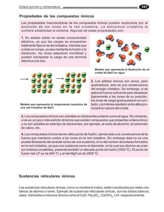 Enlace químico y nomenclatura 181
4. Los compuestos iónicos tienen altos punto de fusión, siendo ésta una consecuencia de la
fuerza que mantiene unidos a los iones en la red cristalina. Sin embargo ésta no es una
prueba fehaciente del carácter iónico de una sustancia, si no del número de enlaces formados
en la red cristalina, ya que una sustancia como el diamante, en la cual sus átomos se unen
por enlaces covalentes, presenta también un elevado punto de fusión (3550 0
C). El punto de
fusión del LiF es de 845 0
C y el del MgO es de 2800 0
C.
1. En estado sólido no existe conductividad
eléctrica, ya que las cargas se encuentran
totalmente fijas en la red cristalina, mientras que
si ésta se rompe, ya sea mediante la fusión o la
disolución, los iones adquieren movilidad y
pueden transportar la carga de una terminal
eléctrica a la otra.
2. Los sólidos iónicos son duros, pero
quebradizos, esto es una consecuencia
del arreglo cristalino. Sin embargo, si se
aplica la fuerza suficiente para desplazar
ligeramente a los iones de su posición,
los iones de carga igual quedarán en con-
tacto, y la intensa repulsión entre ellos pro-
vocará la ruptura del cristal.
3. Los compuestos iónicos son solubles en disolventes polares como el agua. No obstante,
si se es un poco más estricto diríamos que existen compuestos que presentan enlace iónico
y no son solubles en este tipo de disolventes, por ejemplo, el oxido de aluminio, el carbonato
de calcio, etc.
Propiedades de los compuestos iónicos
Las propiedades macroscópicas de los compuestos iónicos pueden explicarse por el
acomodo de los iones en la red cristalina. La estructura cristalina le
confiere estabilidad al sistema. Algunas de estas propiedades son:
Modelo que representa la disolución de un
cristal de NaCl en agua
Modelo que representa el rompimiento mecánico de
una red cristalina de NaCl
Sustancias reticulares iónicas
Las sustancias reticulares iónicas, como su nombre lo indica, están constituidas por redes cris-
talinas de átomos o iones. Ejemplo de sustancias reticulares iónicas, son los óxidos básicos,
sales, hidróxidos e hidruros iónicos como el CaO, Na2
SO4
, Ca(OH)2
, LiH, respectivamente.
 