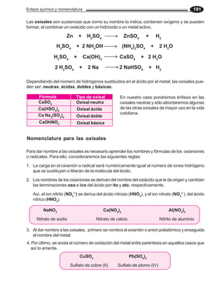 Enlace químico y nomenclatura 191
Las oxisales son sustancias que como su nombre lo indica, contienen oxígeno y se pueden
formar, al combinar un oxiácido con un hidróxido o un metal activo.
Dependiendo del número de hidrógenos sustituidos en el ácido por el metal, las oxisales pue-
den ser: neutras, ácidas, dobles y básicas.
Nomenclatura para las oxisales
En nuestro caso pondremos énfasis en las
oxisales neutras y sólo abordaremos algunas
de las otras oxisales de mayor uso en la vida
cotidiana.
Fórmula Tipo de oxisal
CaSO4 Oxisal neutra
Ca(HSO4
)2 Oxisal ácida
Ca Na2
(SO4
)2 Oxisal doble
CaOHNO3 Oxisal básica
1. La carga en el oxianión o radical será numéricamente igual al número de iones hidrógeno
que se sustituyen o liberan de la molécula del ácido.
2. Los nombres de los oxianiones se derivan del nombre del oxiácido que le da origen y cambian
las terminaciones oso e ico del ácido por ito y ato, respectivamente.
Así, el ion nitrito (NO2
1-
) se deriva del ácido nitroso (HNO2
), y el ion nitrato (NO3
1-
), del ácido
nítrico (HNO3
).
Para dar nombre a las oxisales es necesario aprender los nombres y fórmulas de los oxianiones
o radicales. Para ello, consideraremos las siguientes reglas:
NaNO3
Ca(NO3
)2
Al(NO2
)3
Nitrato de sodio Nitrato de calcio Nitrito de aluminio
3. Al dar nombre a las oxisales, primero se nombra al oxianión o anión poliatómico y enseguida
el nombre del metal.
4. Por último, se anota el número de oxidación del metal entre paréntesis en aquellos casos que
así lo amerite.
CuSO4
Pb(SO4
)2
Sulfato de cobre (II) Sulfato de plomo (IV)
Zn + H2
SO4
ZnSO4
+ H2
H2
SO4
+ 2 NH4
OH (NH4
)2
SO4
+ 2 H2
O
H2
SO4
+ Ca(OH)2
CaSO4
+ 2 H2
O
2 H2
SO4
+ 2 Na 2 NaHSO4
+ H2
 