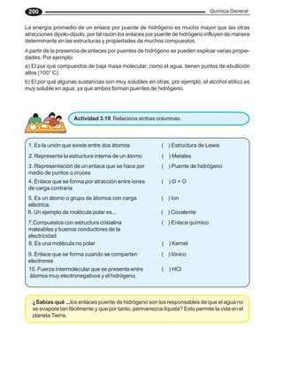 Química General
200
La energía promedio de un enlace por puente de hidrógeno es mucho mayor que las otras
atracciones dipolo-dipolo, por tal razón los enlaces por puente de hidrógeno influyen de manera
determinante en las estructuras y propiedades de muchos compuestos.
A partir de la presencia de enlaces por puentes de hidrógeno se pueden explicar varias propie-
dades. Por ejemplo:
a) El por qué compuestos de baja masa molecular, como el agua, tienen puntos de ebullición
altos (100° C).
b) El por qué algunas sustancias son muy solubles en otras, por ejemplo, el alcohol etílico es
muy soluble en agua, ya que ambos forman puentes de hidrógeno.
Actividad 3.19 Relaciona ambas columnas.
1. Es la unión que existe entre dos átomos ( ) Estructura de Lewis
2. Representa la estructura interna de un átomo ( ) Metales
3. Representación de un enlace que se hace por ( ) Puente de hidrógeno
medio de puntos o cruces
4. Enlace que se forma por atracción entre iones ( ) O = O
de carga contraria
5. Es un átomo o grupo de átomos con carga ( ) Ion
eléctrica.
6. Un ejemplo de molécula polar es... ( ) Covalente
7.Compuestos con estructura cristalina ( ) Enlace químico
maleables y buenos conductores de la
electricidad
8. Es una molécula no polar ( ) Kernel
9. Enlace que se forma cuando se comparten ( ) Iónico
electrones
10. Fuerza intermolecular que se presenta entre ( ) HCl
átomos muy electronegativos y el hidrógeno.
¿Sabías qué ...los enlaces puente de hidrógeno son los responsables de que el agua no
se evapore tan fácilmente y que por tanto, permanezca líquida? Esto permite la vida en el
planeta Tierra.
 