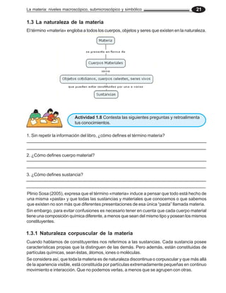 La materia: niveles macroscópico, submicroscópico y simbólico 21
1.3 La naturaleza de la materia
El término «materia» engloba a todos los cuerpos, objetos y seres que existen en la naturaleza.
Actividad 1.8 Contesta las siguientes preguntas y retroalimenta
tus conocimientos.
1. Sin repetir la información del libro, ¿cómo defines el término materia?
2. ¿Cómo defines cuerpo material?
3. ¿Cómo defines sustancia?
Plinio Sosa (2005), expresa que el término «materia» induce a pensar que todo está hecho de
una misma «pasta» y que todas las sustancias y materiales que conocemos o que sabemos
que existen no son más que diferentes presentaciones de esa única “pasta” llamada materia.
Sin embargo, para evitar confusiones es necesario tener en cuenta que cada cuerpo material
tiene una composición química diferente, a menos que sean del mismo tipo y posean los mismos
constituyentes.
Se considera así, que toda la materia es de naturaleza discontinua o corpuscular y que más allá
de la apariencia visible, está constituida por partículas extremadamente pequeñas en continuo
movimiento e interacción. Que no podemos verlas, a menos que se agrupen con otras.
Cuando hablamos de constituyentes nos referimos a las sustancias. Cada sustancia posee
características propias que la distinguen de las demás. Pero además, están constituidas de
partículas químicas, sean éstas, átomos, iones o moléculas.
1.3.1 Naturaleza corpuscular de la materia
 